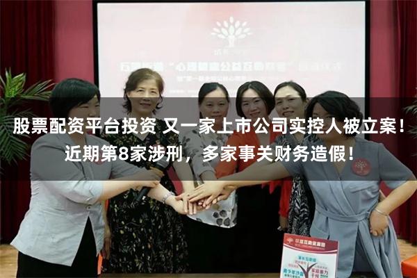 股票配资平台投资 又一家上市公司实控人被立案！近期第8家涉刑，多家事关财务造假！