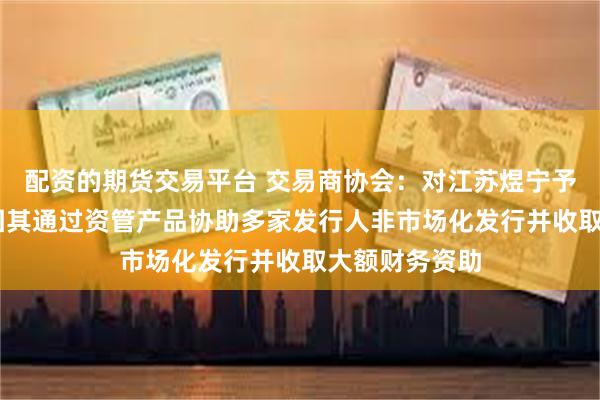 配资的期货交易平台 交易商协会：对江苏煜宁予以严重警告 因其通过资管产品协助多家发行人非市场化发行并收取大额财务资助