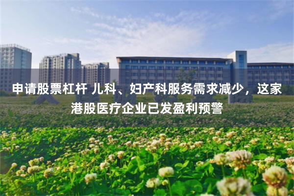 申请股票杠杆 儿科、妇产科服务需求减少，这家港股医疗企业已发盈利预警