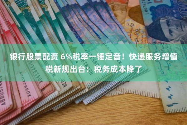 银行股票配资 6%税率一锤定音！快递服务增值税新规出台：税务成本降了