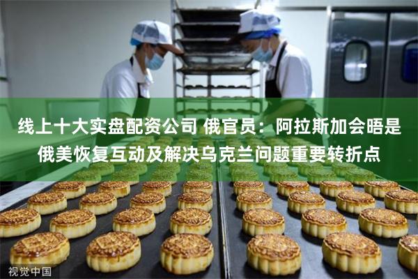 线上十大实盘配资公司 俄官员：阿拉斯加会晤是俄美恢复互动及解决乌克兰问题重要转折点
