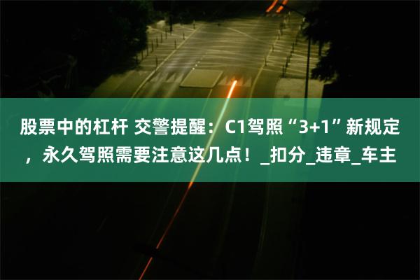 股票中的杠杆 交警提醒：C1驾照“3+1”新规定，永久驾照需要注意这几点！_扣分_违章_车主
