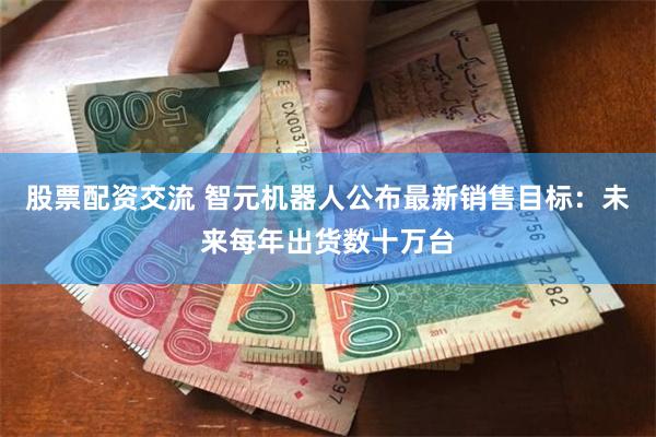 股票配资交流 智元机器人公布最新销售目标：未来每年出货数十万台