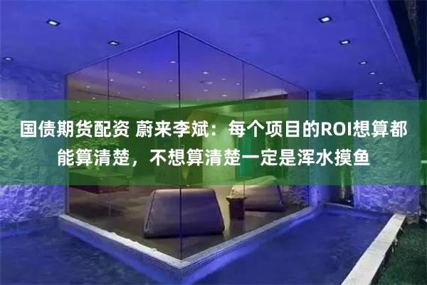 国债期货配资 蔚来李斌：每个项目的ROI想算都能算清楚，不想算清楚一定是浑水摸鱼