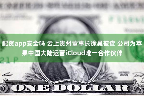 配资app安全吗 云上贵州董事长徐昊被查 公司为苹果中国大陆运营iCloud唯一合作伙伴