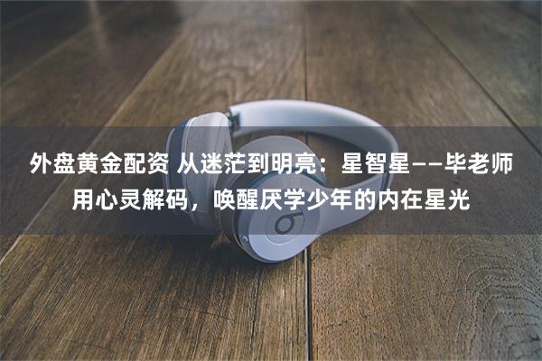 外盘黄金配资 从迷茫到明亮：星智星——毕老师用心灵解码，唤醒厌学少年的内在星光
