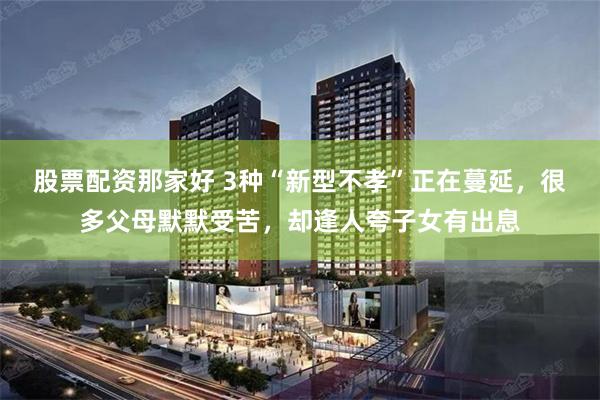 股票配资那家好 3种“新型不孝”正在蔓延，很多父母默默受苦，却逢人夸子女有出息