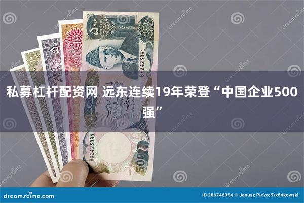 私募杠杆配资网 远东连续19年荣登“中国企业500强”