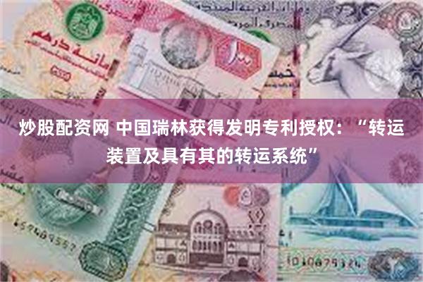 炒股配资网 中国瑞林获得发明专利授权：“转运装置及具有其的转运系统”