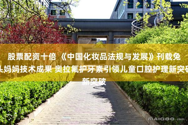 股票配资十倍 《中国化妆品法规与发展》刊载兔头妈妈技术成果 奥拉氟护牙素引领儿童口腔护理新突破